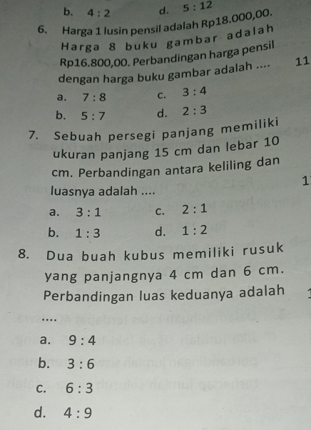 b. 4:2 d. 5:12
6. Harga 1 lusin pensil adalah Rp18.000,00.
Harga 8 buku gambar adalah
Rp16.800,00. Perbandingan harga pensil
dengan harga buku gambar adalah .... 11
a. 7:8 C. 3:4
b. 5:7 d. 2:3
7. Sebuah persegi panjang memiliki
ukuran panjang 15 cm dan lebar 10
cm. Perbandingan antara keliling dan
1
luasnya adalah ....
a. 3:1 C. 2:1
b. 1:3 d. 1:2
8. Dua buah kubus memiliki rusuk
yang panjangnya 4 cm dan 6 cm.
Perbandingan luas keduanya adalah
….
a. 9:4
b. 3:6
C. 6:3
d. 4:9