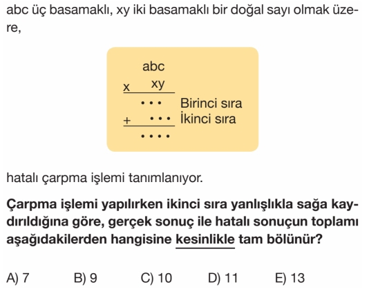 abc üç basamaklı, xy iki basamaklı bir doğal sayı olmak üze-
re,
hatalı çarpma işlemi tanımlanıyor.
Çarpma işlemi yapılırken ikinci sıra yanlışlıkla sağa kay-
dırıldığına göre, gerçek sonuç ile hatalı sonuçun toplamı
aşağıdakilerden hangisine kesinlikle tam bölünür?
A) 7 B) 9 C) 10 D) 11 E) 13