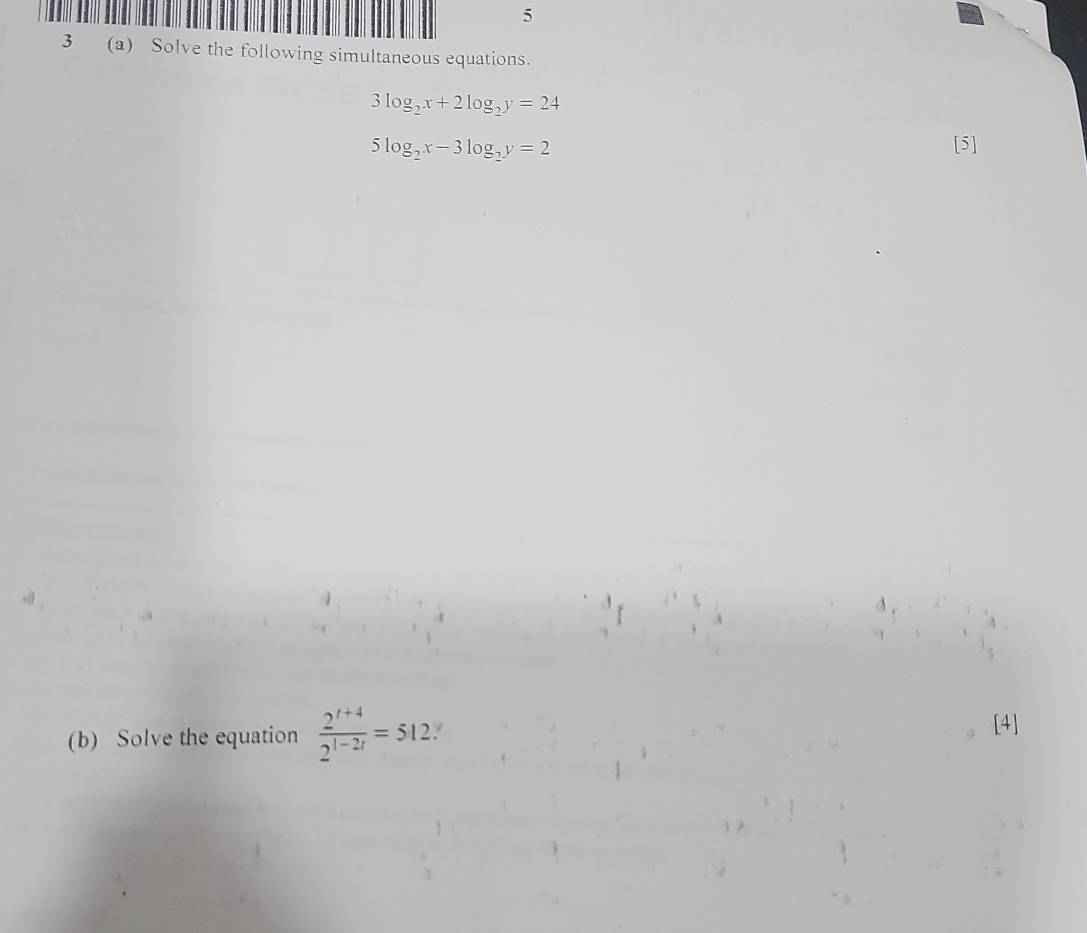 5 
3 (a) Solve the following simultaneous equations.
3log _2x+2log _2y=24
5log _2x-3log _2y=2 [5] 
(b) Solve the equation  (2^(t+4))/2^(t-2t) =512 / [4]