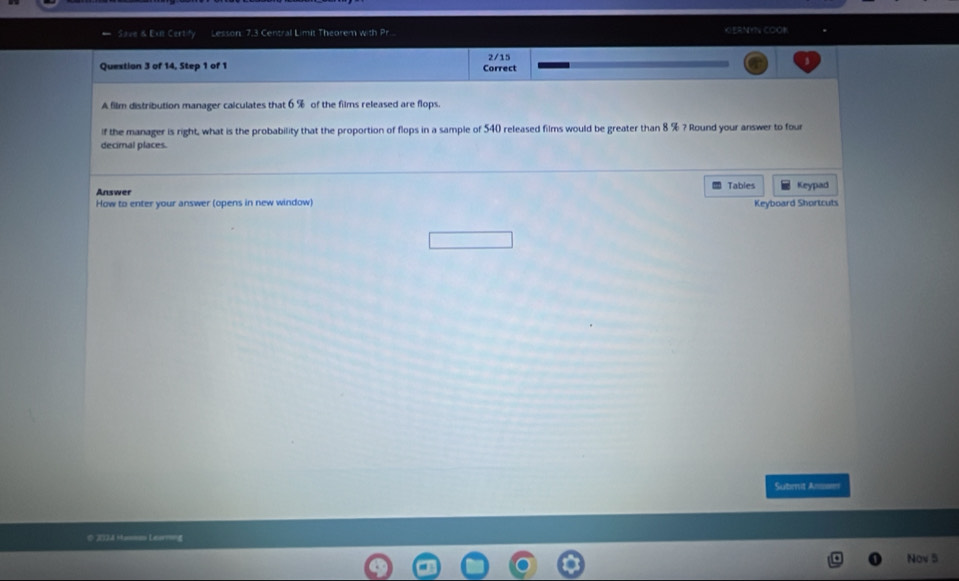 Save & Exe Certity Lesson: 7.3 Central Limit Theorem with Pr KERNYN COOK 
Quextion 3 of 14, Step 1 of 1 Correct 2/15
A film distribution manager calculates that 6% of the films released are flops. 
if the manager is right, what is the probability that the proportion of flops in a sample of 540 released films would be greater than 8 % ? Round your answer to four 
decimal places. 
Answer Tables 
How to enter your answer (opens in new window) Keyboard Shortcuts Keypad 
Submit Anae 
# JI]A Hasm Leu?4 
Nov 5