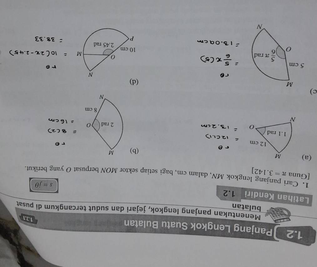 1.2 Panjang Lengkok Suatu Bulatan
1.2.1
Menentukan panjang lengkok, jejari dan sudut tercangkum di pusat
bulatan
Latihan Kendiri 1.2
s=jθ
1. Cari panjang lengkok MN, dalam cm, bagi setiap sektor MON berpusat O yang berikut.
[Guna π =3.142]
(a)
(b)
c)
(d)