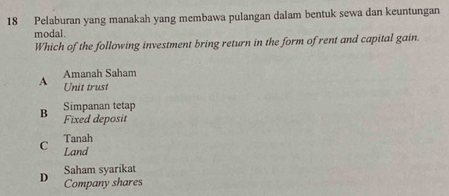 Pelaburan yang manakah yang membawa pulangan dalam bentuk sewa dan keuntungan
modal.
Which of the following investment bring return in the form of rent and capital gain.
Amanah Saham
A Unit trust
Simpanan tetap
B Fixed deposit
Tanah
C Land
Saham syarikat
D Company shares