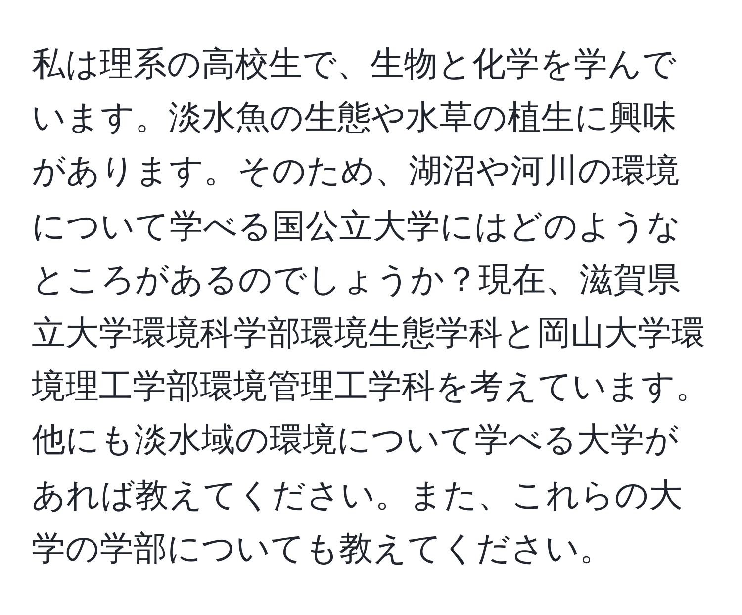 私は理系の高校生で、生物と化学を学んでいます。淡水魚の生態や水草の植生に興味があります。そのため、湖沼や河川の環境について学べる国公立大学にはどのようなところがあるのでしょうか？現在、滋賀県立大学環境科学部環境生態学科と岡山大学環境理工学部環境管理工学科を考えています。他にも淡水域の環境について学べる大学があれば教えてください。また、これらの大学の学部についても教えてください。