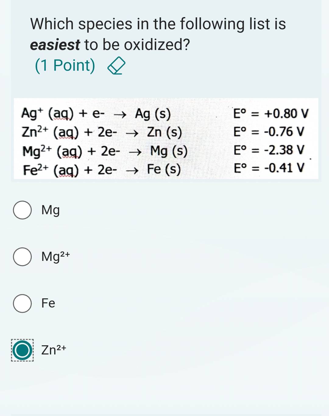 Which species in the following list is
easiest to be oxidized?
(1 Point)
Ag^+(aq)+e^-to Ag(s)
E°=+0.80V
Zn^(2+)(aq)+2e-to Zn(s)
E^o=-0.76V
Mg^(2+)(aq)+2e-to Mg(s)
E°=-2.38V
Fe^(2+)(aq)+2e-to Fe(s)
E^o=-0.41V
Mg
Mg^(2+)
Fe
Zn^(2+)