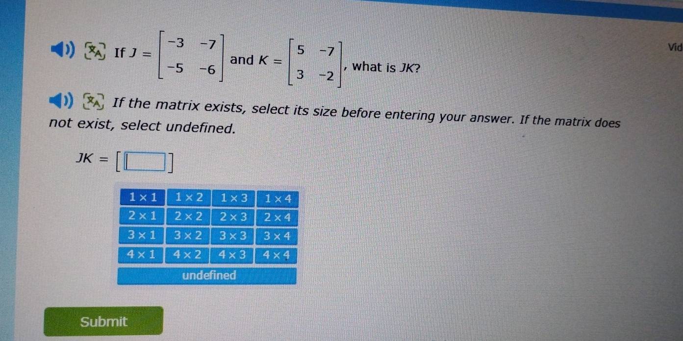 Vid
x_A If J=beginbmatrix -3&-7 -5&-6endbmatrix and K=beginbmatrix 5&-7 3&-2endbmatrix , what is JK?
) If the matrix exists, select its size before entering your answer. If the matrix does
not exist, select undefined.
JK=[□ ]
Submit