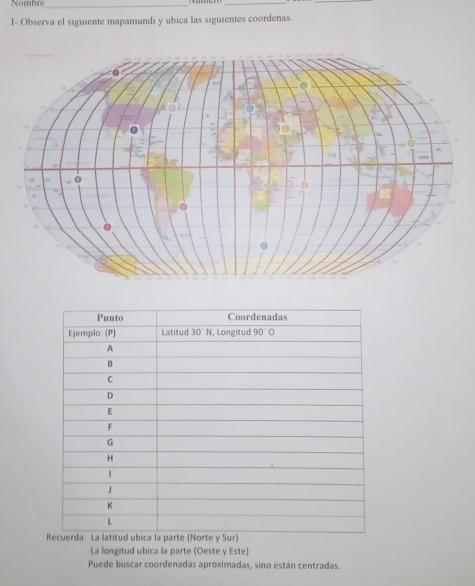 Nombre_ 
__ 
I- Observa el siguiente mapamundi y ubica las siguientes coordenas. 
La longitud ubica la parte (Oeste y Este) 
Puede buscar coordenadas aproximadas, sino están centradas.