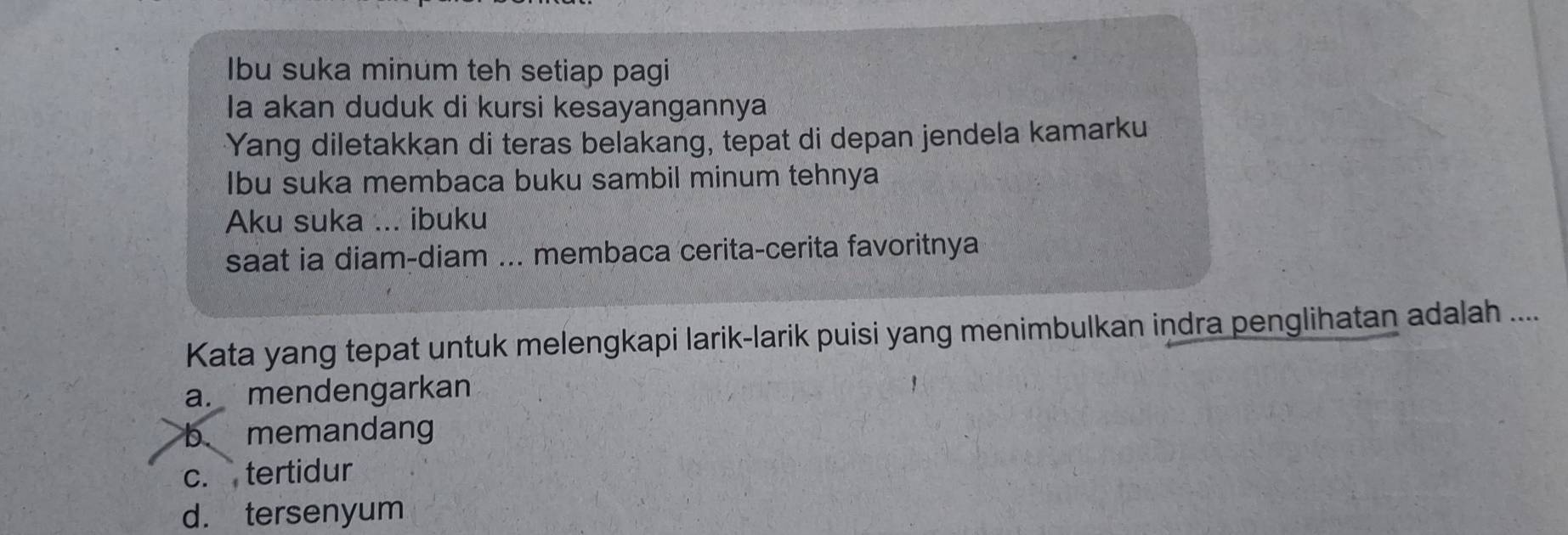 Ibu suka minum teh setiap pagi
la akan duduk di kursi kesayangannya
Yang diletakkan di teras belakang, tepat di depan jendela kamarku
Ibu suka membaca buku sambil minum tehnya
Aku suka ... ibuku
saat ia diam-diam ... membaca cerita-cerita favoritnya
Kata yang tepat untuk melengkapi larik-larik puisi yang menimbulkan indra penglihatan adalah ....
a. mendengarkan
b. memandang
c. tertidur
d. tersenyum