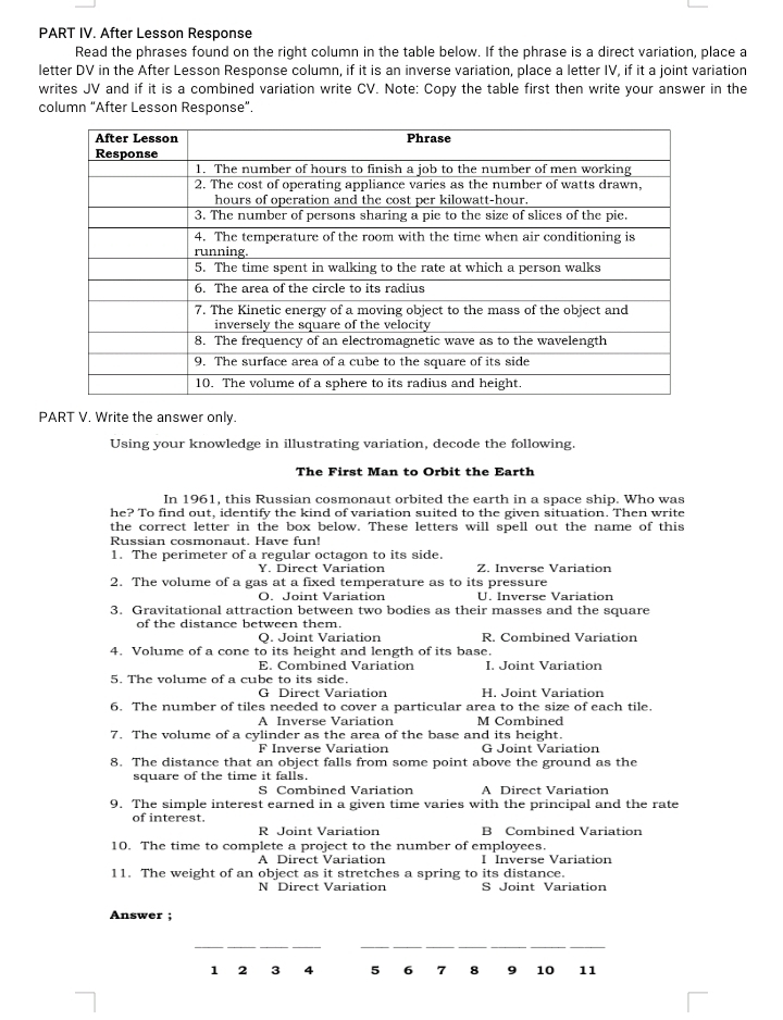 PART IV. After Lesson Response
Read the phrases found on the right column in the table below. If the phrase is a direct variation, place a
letter DV in the After Lesson Response column, if it is an inverse variation, place a letter IV, if it a joint variation
writes JV and if it is a combined variation write CV. Note: Copy the table first then write your answer in the
column "After Lesson Response”.
PART V, Write the answer only.
Using your knowledge in illustrating variation, decode the following.
The First Man to Orbit the Earth
In 1961, this Russian cosmonaut orbited the earth in a space ship. Who was
he? To find out, identify the kind of variation suited to the given situation. Then write
the correct letter in the box below. These letters will spell out the name of this
Russian cosmonaut. Have fun!
1. The perimeter of a regular octagon to its side.
Y. Direct Variation Z. Inverse Variation
2. The volume of a gas at a fixed temperature as to its pressure
O. Joint Variation U. Inverse Variation
3. Gravitational attraction between two bodies as their masses and the square
of the distance between them.
Q. Joint Variation R. Combined Variation
4. Volume of a cone to its height and length of its base.
E. Combined Variation I. Joint Variation
5. The volume of a cube to its side.
G Direct Variation H. Joint Variation
6. The number of tiles needed to cover a particular area to the size of each tile.
A Inverse Variation M Combined
7. The volume of a cylinder as the area of the base and its height.
F Inverse Variation G Joint Variation
8. The distance that an object falls from some point above the ground as the
square of the time it falls.
S Combined Variation A Direct Variation
9. The simple interest earned in a given time varies with the principal and the rate
of interest.
R Joint Variation B Combined Variation
10. The time to complete a project to the number of employees.
A Direct Variation I Inverse Variation
11. The weight of an object as it stretches a spring to its distance.
N Direct Variation S Joint Variation
Answer ;
__
_
1 2 3 4 5 6 7 8 9 10 11