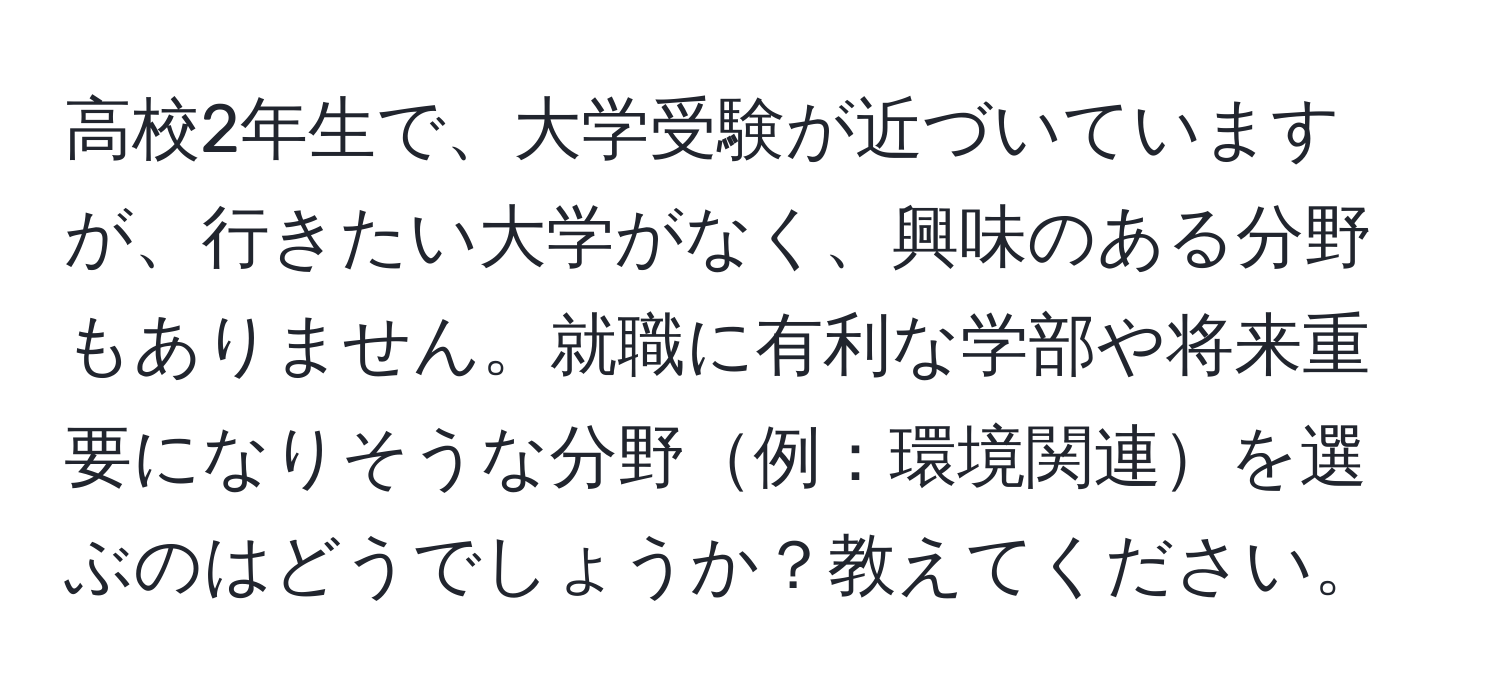 高校2年生で、大学受験が近づいていますが、行きたい大学がなく、興味のある分野もありません。就職に有利な学部や将来重要になりそうな分野例：環境関連を選ぶのはどうでしょうか？教えてください。