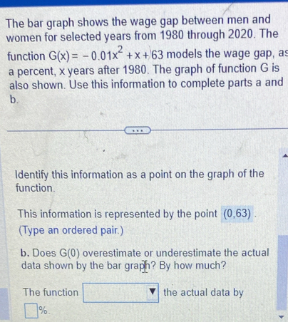 The bar graph shows the wage gap between men and 
women for selected years from 1980 through 2020. The 
function G(x)=-0.01x^2+x+63 models the wage gap, as 
a percent, x years after 1980. The graph of function G is 
also shown. Use this information to complete parts a and 
b. 
Identify this information as a point on the graph of the 
function. 
This information is represented by the point (0,63). 
(Type an ordered pair.) 
b. Does G(0) overestimate or underestimate the actual 
data shown by the bar graph? By how much? 
The function the actual data by
□ %.