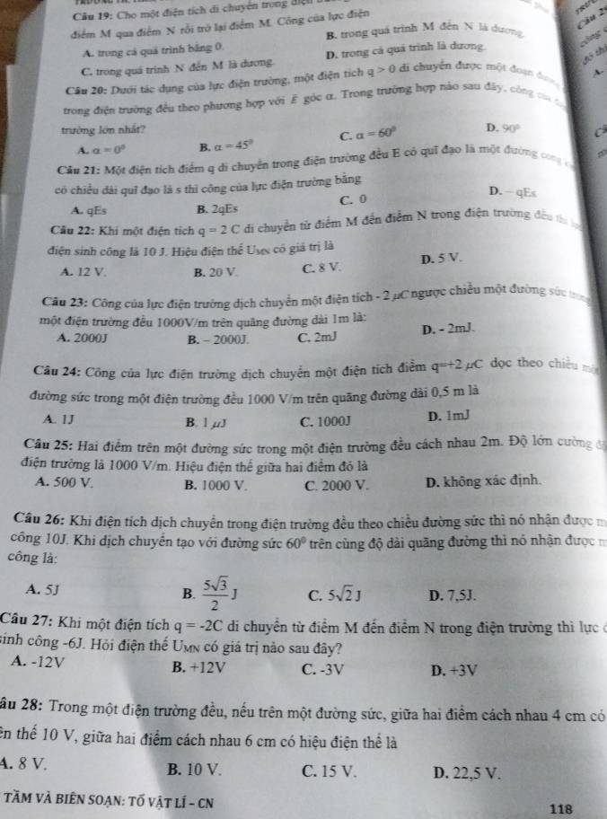 Cho một điện tích di chuyên trong điện
      
Câu 2
điểm M qua điểm N rỗi trờ lại điểm M. Công của lực điện
B. trong quá trình M đến N là dương
chng
A. trong cá quá trình bằng 0.
hô thi
C. trong quá trình N đến M là dương. D. trong cá quá trình là dương
A.
Câu 20: Dưới tác dụng của lực điện trường, một điện tích q>0 di chuyển được một đoạn đượ
trong điện trường đều theo phương hợp với É góc α. Trong trường hợp nào sau đây, công ca c
trường lớn nhất? D. 90° C
A. a=0° B. alpha =45° C. a=60°
Cầu 21: Một điện tích điểm q di chuyển trong điện trường đều E có quǐ đạo là một đường cong c
có chiều đài quī đạo là s thì công của lực điện trường bằng
A. qEs B. 2qEs C. 0
D. - qEs
Câu 22: Khi một điện tích q=2C di chuyển tử điểm M đến điểm N trong điện trường đều thị ạ
điện sinh công là 10 J. Hiệu điện thế Uợc có giá trị là
D. 5 V.
A. 12 V B. 20 V. C. 8 V.
Câu 23: Công của lực điện trưởng dịch chuyển một điện tích - 2 µC ngược chiều một đường sức tron
một điện trường đều 1000V/m trên quãng đường dài 1m là:
A. 2000J B. - 2000J. C. 2mJ D. - 2mJ.
Câu 24: Công của lực điện trường dịch chuyển một điện tích điễm q=+2 C dọc theo chiều mé
đường sức trong một điện trường đều 1000 V/m trên quãng đường dài 0,5 m là
A. 1J B. 1 µJ C. 1000J D. 1mJ
Câu 25: Hai điểm trên một đường sức trong một điện trường đều cách nhau 2m. Độ lớn cường độ
điện trường là 1000 V/m. Hiệu điện thể giữa hai điểm đó là
A. 500 V B. 1000 V. C. 2000 V. D. không xác định.
Câu 26: Khi điện tích dịch chuyển trong điện trường đều theo chiều đường sức thì nó nhận được m
công 10J. Khi dịch chuyển tạo với đường sức 60° trên cùng độ dài quãng đường thì nó nhận được 
công là:
A. 5J B.  5sqrt(3)/2 J C. 5sqrt(2)J D. 7.5J.
Câu 27: Khi một điện tích q=-2C di chuyền từ điểm M đến điểm N trong điện trường thì lực ở
sinh công -6J. Hỏi điện thế Umn có giá trị nào sau đây?
A. -12V B. +12V C. -3V D. +3V
ầu 28: Trong một điện trường đều, nếu trên một đường sức, giữa hai điểm cách nhau 4 cm có
ên thể 10 V, giữa hai điểm cách nhau 6 cm có hiệu điện thể là
4. 8 V. B. 10 V. C. 15 V. D. 22,5 V.
TầM VÀ BiÊN SOạN: tố vật lÍ - CN 118