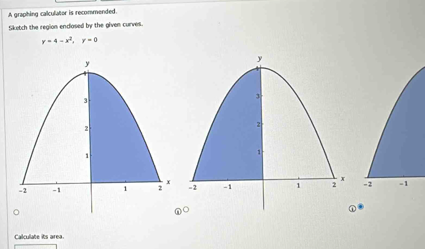 A graphing calculator is recommended. 
Sketch the region enclosed by the given curves.
y=4-x^2, y=0
-2 -1
Calculate its area.