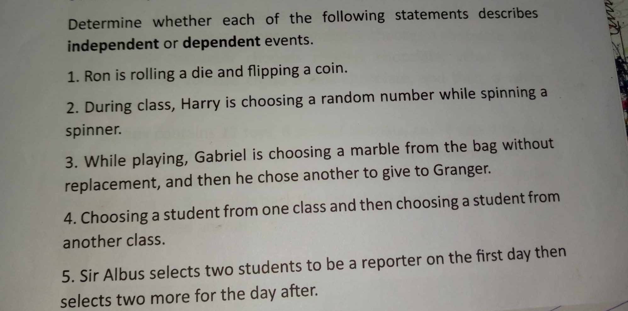 Determine whether each of the following statements describes 
independent or dependent events. 
1. Ron is rolling a die and flipping a coin. 
2. During class, Harry is choosing a random number while spinning a 
spinner. 
3. While playing, Gabriel is choosing a marble from the bag without 
replacement, and then he chose another to give to Granger. 
4. Choosing a student from one class and then choosing a student from 
another class. 
5. Sir Albus selects two students to be a reporter on the first day then 
selects two more for the day after.