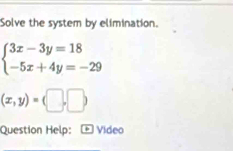 Solve the system by elimination.
beginarrayl 3x-3y=18 -5x+4y=-29endarray.
(x,y)=(□ ,□ )
Question Help: * Vídeo