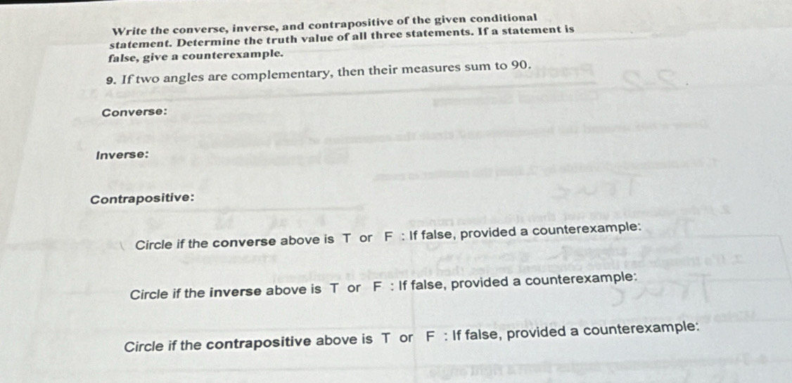 Write the converse, inverse, and contrapositive of the given conditional 
statement. Determine the truth value of all three statements. If a statement is 
false, give a counterexample. 
9. If two angles are complementary, then their measures sum to 90. 
Converse: 
Inverse: 
Contrapositive: 
Circle if the converse above is T or F : If false, provided a counterexample: 
Circle if the inverse above is T or F : If false, provided a counterexample: 
Circle if the contrapositive above is T or F : If false, provided a counterexample: