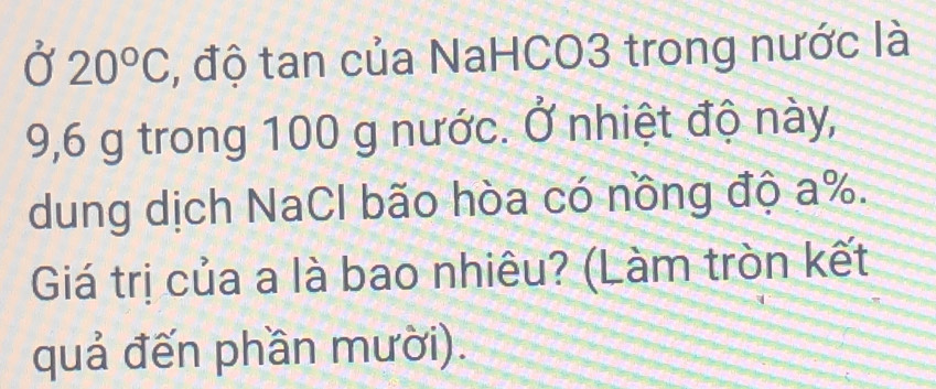 Ở 20°C , độ tan của NaHCO3 trong nước là
9,6 g trong 100 g nước. Ở nhiệt độ này, 
dung dịch NaCl bão hòa có nồng độ a %. 
Giá trị của a là bao nhiêu? (Làm tròn kết 
quả đến phần mười).