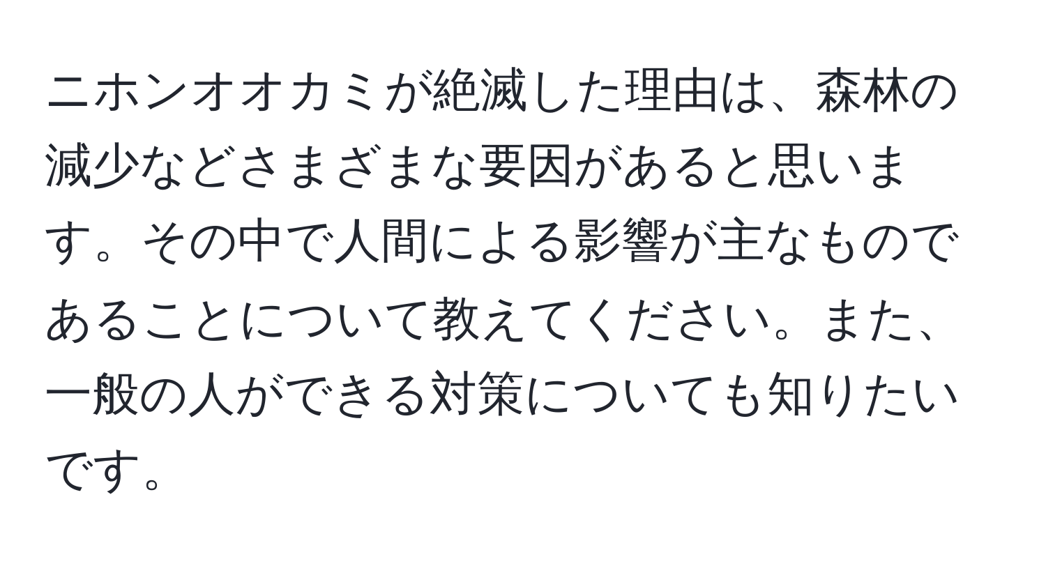 ニホンオオカミが絶滅した理由は、森林の減少などさまざまな要因があると思います。その中で人間による影響が主なものであることについて教えてください。また、一般の人ができる対策についても知りたいです。