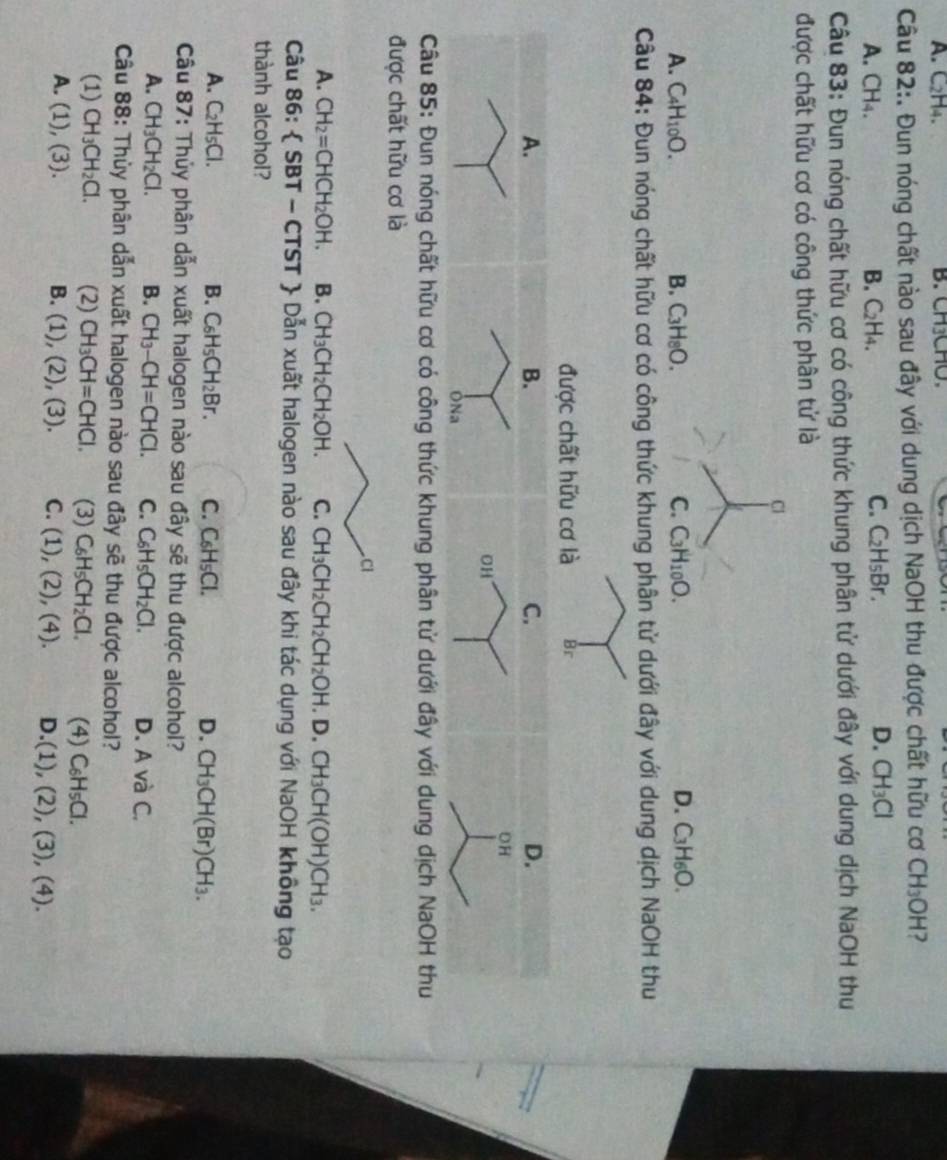 A. C2H4. B. C H3CMC
Câu 82:. Đun nóng chất nào sau đây với dung dịch NaOH thu được chất hữu cơ CH_3OH
A. CH₄. B. C₂H₄.
C. C_2H_5Br. D. CH_3Cl
Câu 83: Đun nóng chất hữu cơ có công thức khung phân tử dưới đây với dung dịch NaOH thu
được chất hữu cơ có công thức phân tử là
C
D.
A. C_4H_10O. B. C_3H_8O. C. C_3H_10O. C_3H_6O.
Câu 84: Đun nóng chất hữu cơ có công thức khung phân tử dưới đây với dung dịch NaOH thu
được chất hữu cơ là Br
A.
B.
C.
D.
OH
OH
ÔNa
Câu 85: Đun nóng chất hữu cơ có công thức khung phân tử dưới đây với dung dịch NaOH thu
được chất hữu cơ là
Cl
A. CH_2=CHCH_2OH. B. CH_3CH_2CH_2OH. C. CH_3CH_2CH_2CH_2OH.D.CH_3CH(OH)CH_3.
Câu 86:  SBT - CT T *  Dẫn xuất halogen nào sau đây khi tác dụng với NaOH không tạo
thành alcohol?
A. C_2H_5Cl. B. C_6H_5CH_2Br. C. C_6H_5Cl. D. CH_3CH(Br)CH_3.
Câu 87: Thủy phân dẫn xuất halogen nào sau đây sẽ thu được alcohol?
A. CH_3CH_2Cl. B. CH_3-CH=CHCl. C. C_6H_5CH_2Cl. D. A và C.
Câu 88: Thùy phân dẫn xuất halogen nào sau ở 1 đây sẽ thu được alcohol?
(1) CH_3CH_2Cl. (2) CH_3CH=CHCl. (3) C_6H_5CH_2Cl. (4) C_6H_5Cl.
A. (1),(3). B. (1),(2),(3). C. (1),(2),(4). D. (1),(2),(3),(4).