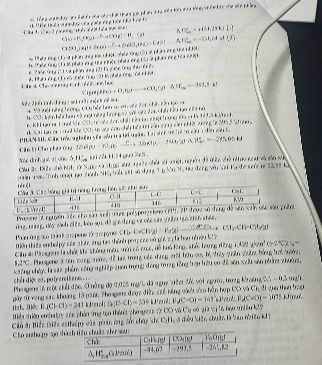 c. Tổng enthalpy tạo thành của các chất tham gia phản ứng trên lớn hơn tổng enthalpy của sân phẩm
d. Biển thiên enthalpy của phản ứng trên nhỏ hơn 0.
Câu 3. Cho 2 phương trình nhiệt hóa học sau:
C(s)+H,O(g)to CO(g)+H,(g) ^ H_(jys)°=+131,25kJ(l)
CuSO_4(aq)+Zn(s)to ZnSO_4(aq)+Cu(s) ^ H_(100)°=-231,04kJ(2)
a. Phản ứng (1) là phản ứng tòa nhiệt, phản ứng (2) là phân ứng thu nhiệt.
b. Phản ứng (1) là phản ứng thu nhiệt, phản ứng (2) là phân ứng tòa nhiệt.
e. Phản ứng (1) và phản ứng (2) là phản ứng thu nhiệt.
d. Phản ứng (1) và phản ứng (2) là phản ứng tóa nhiệt.
Câu 4. Cho phương trình nhiệt hóa học C(graphite)+O_3(g)to CO_A,H_1H_(j00)°=-393,5kJ
Xác định tính đúng / sai mỗi mệnh đề sau
a. Về mặt năng lượng. CO_3 - bền hơn so với các đơn chất bền tạo ra.
b. CO_3 kém bền hơn về mặt năng lượng so với các đơn chất bền tạo nên nó.
e. Khi tạo ra 1 mol khí CO_2 từ các đơn chất bền thì nhiệt lượng tóa ra là 393,5 kJ/mol.
d. Khi tạo ra 1 mol khí CO_2 từ các đơn chất bên thi cần cung cấp nhiệt lượng là 393,5 kJ/mol.
PHẢN III. Câu trắc nghiệm yêu cầu trã lời ngắn. Thí sinh trả lời từ câu 1 đến câu 6.
Câu 1: Cho phản ứng: 2ZnS(s)+3O_2(g)to 2ZnO(s)+2SO_2(g)Delta _1H_(208)°=-285=-285.66kJ
Xác định giá trị của △ ,H_(20n)°khi đốt 11,64 gam ZnS .
Câu 2: Điều chế NH_3 tù N_2(g) yà H_2(s) làm nguồn chất tài nhiệt, nguồn để điều chế nitrie acid và sản xức
phân urea. Tính nhiệt tạo thành NH_3 biết khi sử dụng 7 g khí Nạ tác dụng với khí H_3 dư sinh ra 22,95 k
Propene là nguyên liệu cho sản xuất nhựa m
ổng, màng, dây cách điện, kéo sợi, đồ gia dụng và các sản phẩm tạo hình khác.
Phản ứng tạo thành propene từ propyne:
Biển thiên enthalpy của phản ứng tạo thành propene có giá trị là bao nhiêu kJ? CH_3-C=CH(g)+H_2(g)xrightarrow I^2,BlCHCO_3CH_3-CH-CH_2(g)
Câu 4: Phosgene là chất khí không màu, mùi có mục, đễ hoá lông, khối lượng riêng 1.420g/cm^3 ( Ở 0°C);t_1=
8.2°C. Phosgene ít tan trong nước; dễ tan trong các dung môi hữu cơ, bị thủy phân chậm bằng hơi nước;
không cháy; là sản phẩm công nghiệp quan trọng; dùng trong tổng hợp hữu cơ để sản xuất sản phẩm nhuộm,
chất diệt có, polyurethane.....
Phosgene là một chất độc. Ở nồng độ 0,005 mg/L đã nguy hiểm đối với người; trong khoảng 0.1=0.3mg/L
gây tử vong sau khoảng 15 phút. Phosgene được điều chế bằng cách cho hỗn hợp CO và Cl_2 di qua than hoạt
tính. Biết: E_b(Cl-Cl)=243kJ/mol; E_b(C-Cl)=339 KJ /mol; E_b(C-O)=745kJ/mol; E_b(C=O)=1075 KJ /mol.
Biển thiên enthalpy của phản ứng tạo thành phosgene từ CO và Cl_2 có giả trị là bao nhiêu kJ?
Cu 5: Biển thiên enthalpy của phản ứng đốt cháy khí C_2H_6 ở điều kiện chuẩn là bao nhiêu kJ?
Cho enthalpy tạo thà