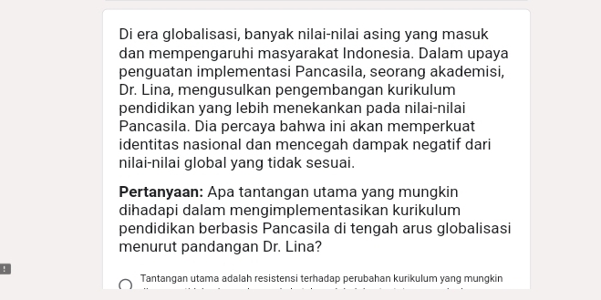 Di era globalisasi, banyak nilai-nilai asing yang masuk 
dan mempengaruhi masyarakat Indonesia. Dalam upaya 
penguatan implementasi Pancasila, seorang akademisi, 
Dr. Lina, mengusulkan pengembangan kurikulum 
pendidikan yang lebih menekankan pada nilai-nilai 
Pancasila. Dia percaya bahwa ini akan memperkuat 
identitas nasional dan mencegah dampak negatif dari 
nilai-nilai global yang tidak sesuai. 
Pertanyaan: Apa tantangan utama yang mungkin 
dihadapi dalam mengimplementasikan kurikulum 
pendidikan berbasis Pancasila di tengah arus globalisasi 
menurut pandangan Dr. Lina? 
! 
Tantangan utama adalah resistensi terhadap perubahan kurikulum yang mungkin