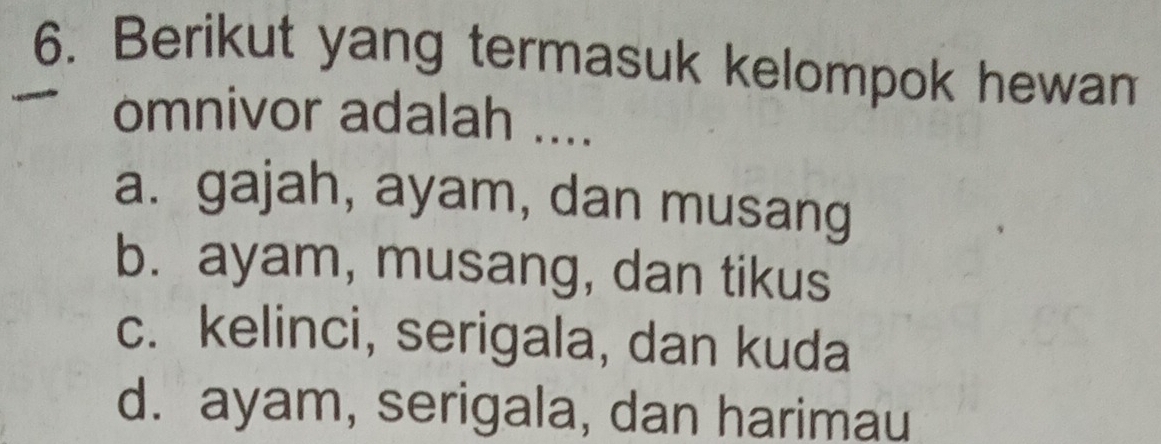 Berikut yang termasuk kelompok hewam
omnivor adalah ....
a. gajah, ayam, dan musang
b. ayam, musang, dan tikus
c. kelinci, serigala, dan kuda
d. ayam, serigala, dan harimau