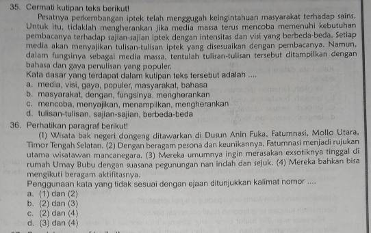 Cermati kutipan teks berikut!
Pesatnya perkembangan iptek telah menggugah keingintahuan masyarakat terhadap sains.
Untuk itu, tidaklah mengherankan jika media massa terus mencoba memenuhi kebutuhan
pembacanya terhadap sajian-sajian iptek dengan intensitas dan visi yang berbeda-beda. Setiap
media akan menyajikan tulisan-tulisan iptek yang disesuaikan dengan pembacanya. Namun,
dalam fungsinya sebagai media massa, tentulah tulisan-tulisan tersebut ditampilkan dengan
bahasa dan gaya penulisan yang populer.
Kata dasar yang terdapat dalam kutipan teks tersebut adalah ....
a. media, visi, gaya, populer, masyarakat, bahasa
b. masyarakat, dengan, fungsinya, mengherankan
c. mencoba, menyajikan, menampilkan, mengherankan
d. tulisan-tulisan, sajian-sajian, berbeda-beda
36. Perhatikan paragraf berikut!
(1) Wisata bak negeri dongeng ditawarkan di Dusun Anin Fuka, Fatumnasi, Mollo Utara,
Timor Tengah Selatan. (2) Dengan beragam pesona dan keunikannya, Fatumnasi menjadi rujukan
utama wisatawan mancanegara. (3) Mereka umumnya ingin merasakan exsotiknya tinggal di
rumah Umay Bubu dengan suasana pegunungan nan indah dan sejuk. (4) Mereka bahkan bisa
mengikuti beragam aktifitasnya.
Penggunaan kata yang tidak sesuai dengan ejaan ditunjukkan kalimat nomor ....
a. (1) dan (2)
b. (2) dan (3)
c. (2) dan (4)
d. (3) dan (4)