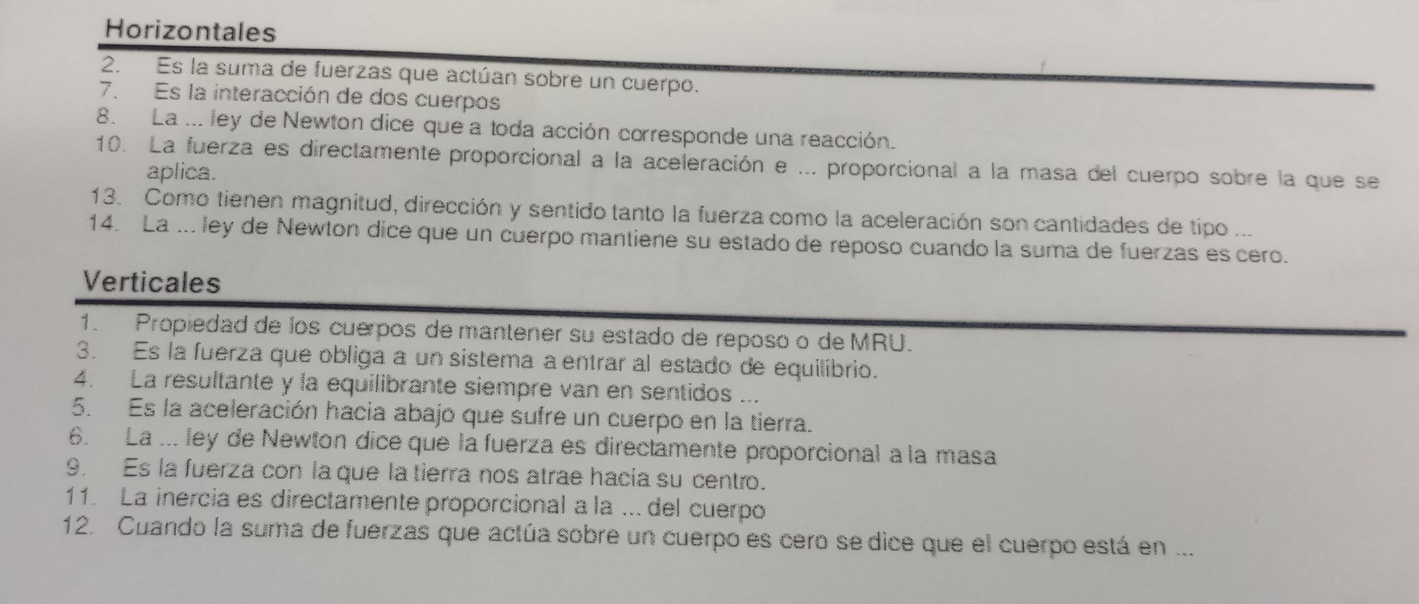 Horizontales 
2. Es la suma de fuerzas que actúan sobre un cuerpo. 
7. Es la interacción de dos cuerpos 
8. La ... ley de Newton dice que a toda acción corresponde una reacción. 
10. La fuerza es directamente proporcional a la aceleración e ... proporcional a la masa del cuerpo sobre la que se 
aplica. 
13. Como tienen magnitud, dirección y sentido tanto la fuerza como la aceleración son cantidades de tipo ... 
14. La ... ley de Newton dice que un cuerpo mantiene su estado de reposo cuando la suma de fuerzas es cero. 
Verticales 
1. Propiedad de los cuerpos de mantener su estado de reposo o de MRU. 
3. Es la fuerza que obliga a un sistema a entrar al estado de equilibrio. 
4. La resultante y la equilibrante siempre van en sentidos ... 
5. Es la aceleración hacia abajo que sufre un cuerpo en la tierra. 
6. La ... ley de Newton dice que la fuerza es directamente proporcional à la masa 
9. Es la fuerza con la que la tierra nos atrae hacia su centro. 
11. La inercia es directamente proporcional a la .. del cuerpo 
12. Cuando la suma de fuerzas que actúa sobre un cuerpo es cero se dice que el cuerpo está en ...