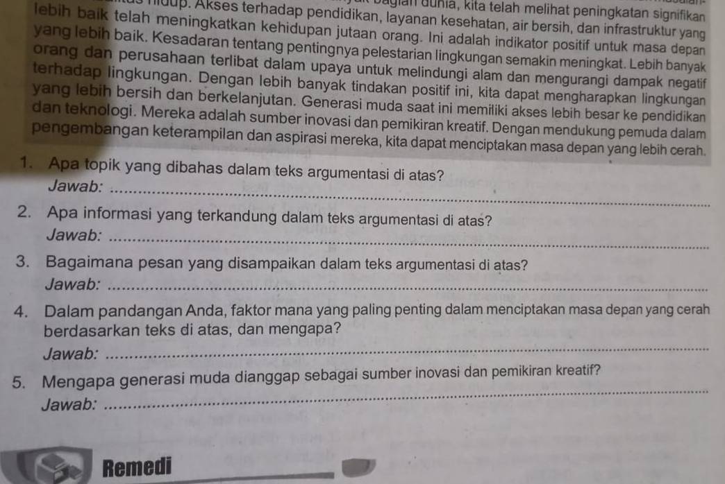 bagian guñia, kita telah melihat peningkatan signifikan 
huup. Akses terhadap pendidikan, layanan kesehatan, air bersih, dan infrastruktur yang 
lebih baik telah meningkatkan kehidupan jutaan orang. Ini adalah indikator positif untuk masa depan 
yang lebih baik. Kesadaran tentang pentingnya pelestarian lingkungan semakin meningkat. Lebih banyak 
orang dan perusahaan terlibat dalam upaya untuk melindungi alam dan mengurangi dampak negatif 
terhadap lingkungan. Dengan lebih banyak tindakan positif ini, kita dapat mengharapkan lingkungan 
yang lebih bersih dan berkelanjutan. Generasi muda saat ini memiliki akses lebih besar ke pendidikan 
dan teknologi. Mereka adalah sumber inovasi dan pemikiran kreatif. Dengan mendukung pemuda dalam 
pengembangan keterampilan dan aspirasi mereka, kita dapat menciptakan masa depan yang lebih cerah. 
1. Apa topik yang dibahas dalam teks argumentasi di atas? 
Jawab:_ 
2. Apa informasi yang terkandung dalam teks argumentasi di atas? 
Jawab:_ 
3. Bagaimana pesan yang disampaikan dalam teks argumentasi di atas? 
Jawab:_ 
4. Dalam pandangan Anda, faktor mana yang paling penting dalam menciptakan masa depan yang cerah 
berdasarkan teks di atas, dan mengapa? 
Jawab: 
_ 
5. Mengapa generasi muda dianggap sebagai sumber inovasi dan pemikiran kreatif? 
Jawab: 
_ 
Remedi