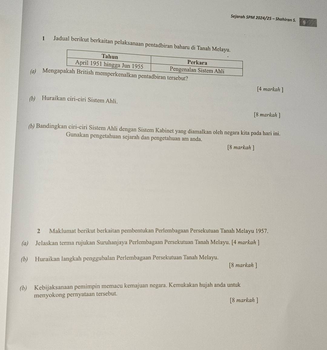 Sejarah SPM 2024/25 - Shahiran S. gì 
1 Jadual berikut berkaitan pelaksanaan pentadbiran b 
(a) Meut? 
[4 markah ] 
(b) Huraikan ciri-ciri Sistem Ahli. 
[8 markah ] 
(b) Bandingkan ciri-ciri Sistem Ahli dengan Sistem Kabinet yang diamalkan oleh negara kita pada hari ini. 
Gunakan pengetahuan sejarah dan pengetahuan am anda. 
[8 markah ] 
2 Maklumat berikut berkaitan pembentukan Perlembagaan Persekutuan Tanah Melayu 1957. 
(a) Jelaskan terma rujukan Suruhanjaya Perlembagaan Persekutuan Tanah Melayu. [4 markah ] 
(b) Huraikan langkah penggubalan Perlembagaan Persekutuan Tanah Melayu. 
[8 markah ] 
(b) Kebijaksanaan pemimpin memacu kemajuan negara. Kemukakan hujah anda untuk 
menyokong pernyataan tersebut. 
[8 markah ]