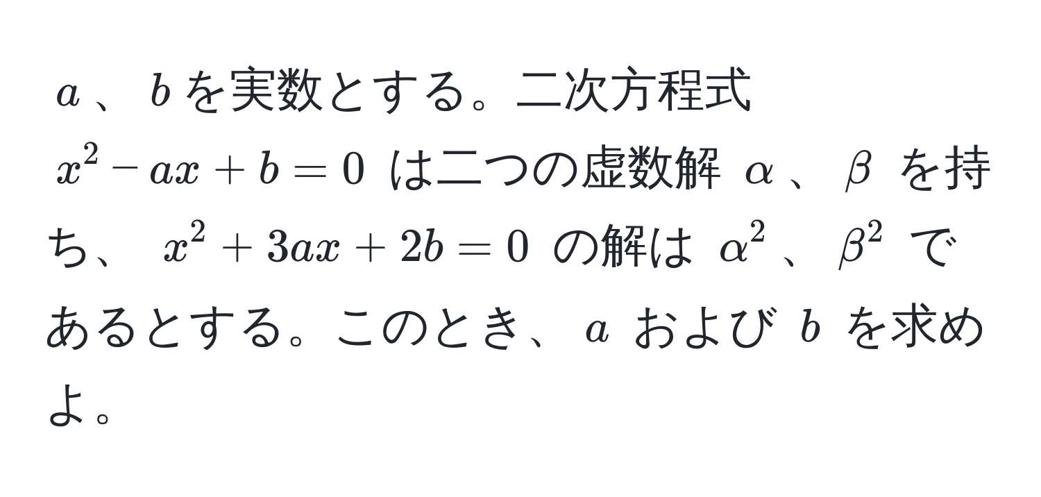 $a$、$b$を実数とする。二次方程式 $x^2 - ax + b = 0$ は二つの虚数解 $alpha$、$beta$ を持ち、 $x^2 + 3ax + 2b = 0$ の解は $alpha^2$、$beta^2$ であるとする。このとき、$a$ および $b$ を求めよ。