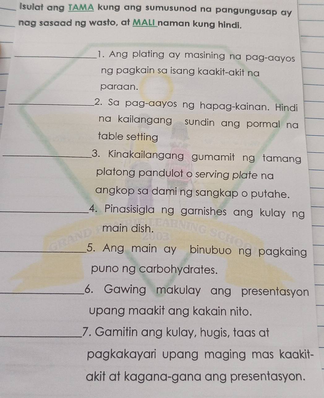 isulat ang IAMA kung ang sumusunod na pangungusap ay 
nag sasaad ng wasto, at MALI naman kung hindi. 
_ 
_1. Ang plating ay masining na pag-aayos 
ng pagkain sa isang kaakit-akit na 
paraan. 
_2. Sa pag-aayos ng hapag-kainan. Hindi 
na kailangang , sundin ang pormal na . 
table setting 
_3. Kinakailangang gumamit ng taman 
platong pandulot o serving plate na 
angkop sa dami ng sangkap o putahe. 
_4. Pinasisigla ng garnishes ang kulay ng 
main dish. 
_5. Ang main ay binubuo ng pagkaing 
puno ng carbohydrates. 
_6. Gawing makulay ang presentasyon 
upang maakit ang kakain nito. 
_7. Gamitin ang kulay, hugis, taas at 
pagkakayari upang maging mas kaakit- 
akit at kagana-gana ang presentasyon.