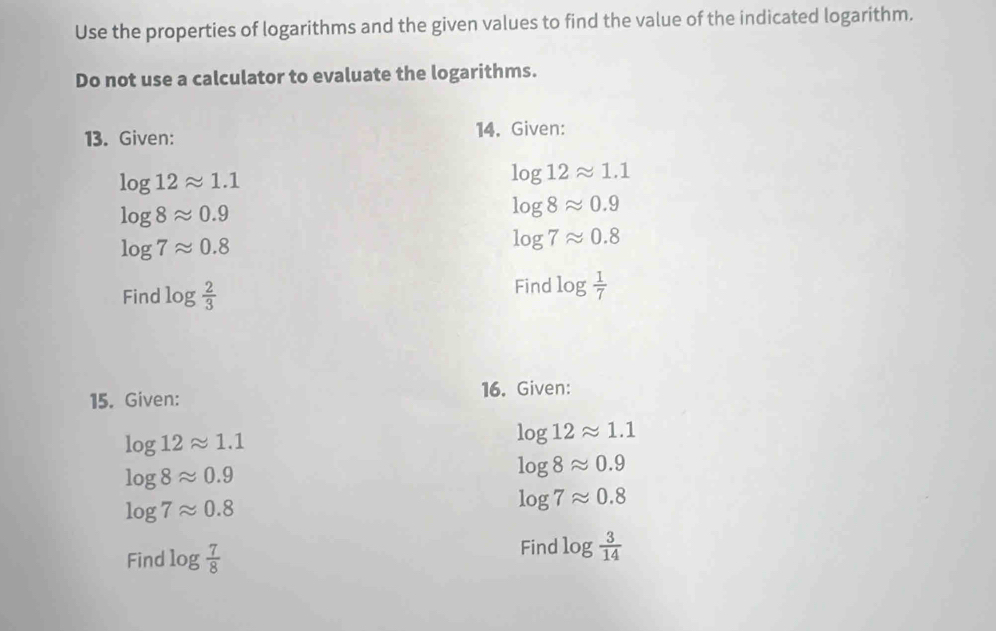 Use the properties of logarithms and the given values to find the value of the indicated logarithm. 
Do not use a calculator to evaluate the logarithms. 
13. Given: 14. Given:
log 12approx 1.1
log 12approx 1.1
log 8approx 0.9
log 8approx 0.9
log 7approx 0.8
log 7approx 0.8
Find log  2/3 
Find log  1/7 
15. Given: 16. Given:
log 12approx 1.1
log 12approx 1.1
log 8approx 0.9
log 8approx 0.9
log 7approx 0.8
log 7approx 0.8
Find log  7/8 
Find log  3/14 