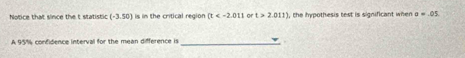 Notice that since the t statistic (-3.50) is in the critical region (t or t>2.011) , the hypothesis test is significant when a=.05. 
A 95% confidence interval for the mean difference is_ 
.