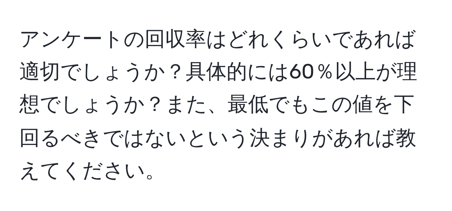 アンケートの回収率はどれくらいであれば適切でしょうか？具体的には60％以上が理想でしょうか？また、最低でもこの値を下回るべきではないという決まりがあれば教えてください。