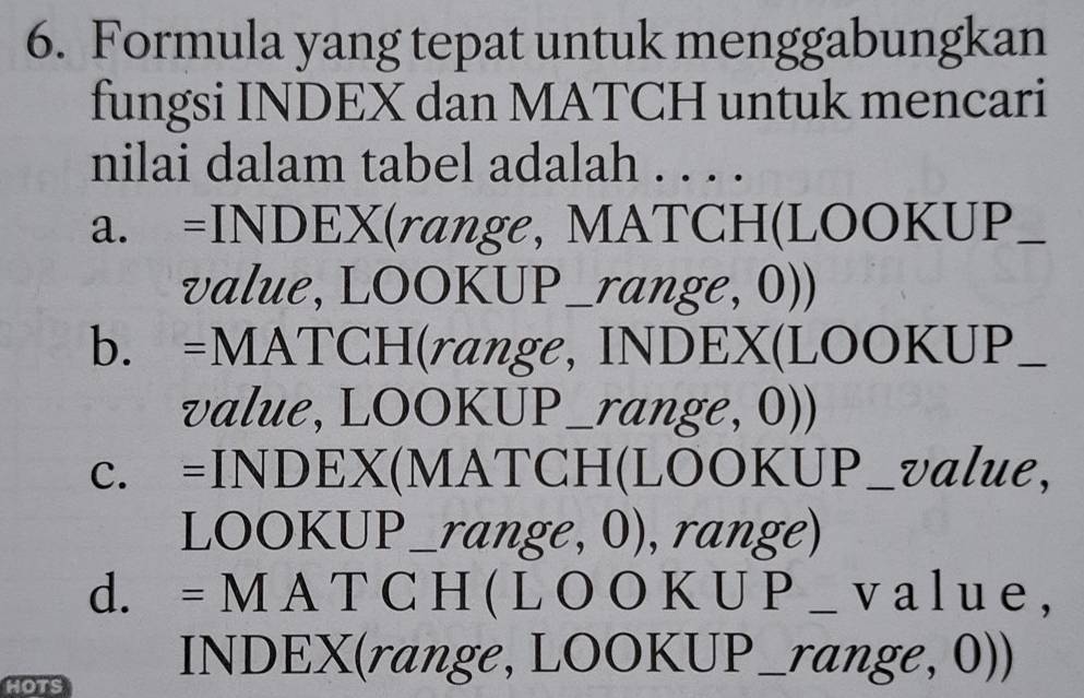 Formula yang tepat untuk menggabungkan
fungsi INDEX dan MATCH untuk mencari
nilai dalam tabel adalah . . . .
a. =INDEX(range, MATCH(LOOKUP_
value, LOOKUP_range, 0))
b. =MATCH(range, INDEX(LOOKUP_
value, LOOKUP_range, 0))
c. =INDEX(MATCH(LOOKUP_value,
LOOKUP_range, 0), range)
d. = M A T C H ( L O O K U P _ v a l u e ,
HOTS
INDEX(range, LOOKUP_range, 0))