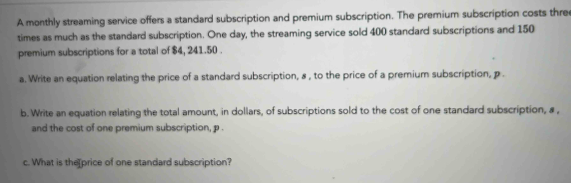 A monthly streaming service offers a standard subscription and premium subscription. The premium subscription costs three 
times as much as the standard subscription. One day, the streaming service sold 400 standard subscriptions and 150
premium subscriptions for a total of $4, 241.50. 
a. Write an equation relating the price of a standard subscription, s , to the price of a premium subscription, p. 
b. Write an equation relating the total amount, in dollars, of subscriptions sold to the cost of one standard subscription, a , 
and the cost of one premium subscription, p. 
c. What is the price of one standard subscription?