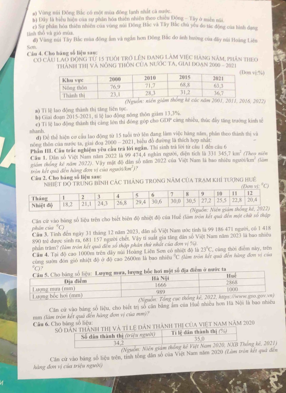 a) Vùng núi Đông Bắc có một mùa đông lạnh nhất cả nước.
b) Đây là biểu hiện của sự phân hóa thiên nhiên theo chiều Động - Tây ở miền núi.
c) Sự phân hóa thiên nhiên của vùng núi Đông Bắc và Tây Bắc chủ yếu đo tác động của hình đạng
lãnh thổ và gió mùa.
d) Vùng núi Tây Bắc mùa đông ấm và ngắn hơn Đông Bắc do ánh hưởng của dãy núi Hoàng Liên
Sơn.
Câu 4. Cho băng số liệu sau:
Cơ Cầu LAo động tử 15 tuổi trở Lên đAnG làM ViệC hàng năm, phân thEo
THÀNH THị VA NÔNG THÔN CủA NƯỚC TA, GIAI DOẠN 2000 - 2021
vị:%)
(Ngu, 2022)
a) Tỉ lệ lao động thành thị tăng liên tục.
b) Giai đoạn 2015-2021, tỉ lệ lao động nông thôn giảm 13,3%.
c) Tí lệ lao động thành thị càng lớn thi đóng góp cho GDP cảng nhiều, thúc đẩy tăng trường kinh tế
nhanh.
d) Để thể hiện cơ cầu lao động từ 15 tuổi trở lên đang làm việc hàng năm, phân theo thành thị và
nông thôn của nước ta, giai đoạ 2000 - 2021, biểu đồ đường là thích hợp nhất.
Phần III. Câu trắc nghiệm yêu cầu trả lời ngắn. Thí sinh trả lời từ câu 1 đến câu 6
Câu 1. Dân số Việt Nam năm 2022 là 99 474,4 nghìn người, diện tích là 331345,7km^2 (Theo niên
giám thống kê năm 2022). Vậy mật độ dân số năm 2022 của Việt Nam là bao nhiêu người /km^2 (làm
tròn kết quả đến hàng đơn vị của người i/km^2) ?
Câu 2. Cho bảng số liệu sau:
NHIỆT ĐQ TRUNG BÌNH CÁC THÁNG TRONG NÁM CỦA TRẠM KHÍ TƯợNG HUÉ
i:^circ C)
Căn cứ vào bảng số liệu trên cho biết biên độ nhiệt độ của Huế (làm tròn kết quả đến một chữ số thập
phần của "C
Câu 3. Tính đến ngày 31 tháng 12 năm 2023, dân số Việt Nam ước tính là 99 186 471 người, có 1 418
890 trẻ được sinh ra, 681 157 người chết. Vậy tỉ suất gia tăng dân số Việt Nam năm 2023 là bao nhiêu
phần trăm? (làm tròn kết quả đến số thập phân thứ nhất của đơn vị %).
Câu 4. Tại độ cao 1000m trên dãy núi Hoàng Liên Sơn có nhiệt độ là 23°C , cùng thời điểm này, trên
cùng sườn đón gió nhiệt độ ở độ cao 2600m là bao nhiêu°C (làm tròn kết quả đến hàng đơn vị của
C)?
điểm ở nước ta
Căn cứ vào bảng số liệu, cho biết trị số cân bằng ẩm của Huế nhiều hơn Hà Nội là bao nhiêu
mm (làm tròn kết quả đến hàng đơn vị của mm)?
Câu 6. Cho bảng số liệu:
Sn thành thị của Việt Nam năm 2020
(Nguồn: Niên g kê, 2021)
Căn cứ vào bảng số liệu trên, tính tổng dân số của Việt Nam năm 2020 (Làm tròn kết quả đến
hàng đơn vị của triệu người)