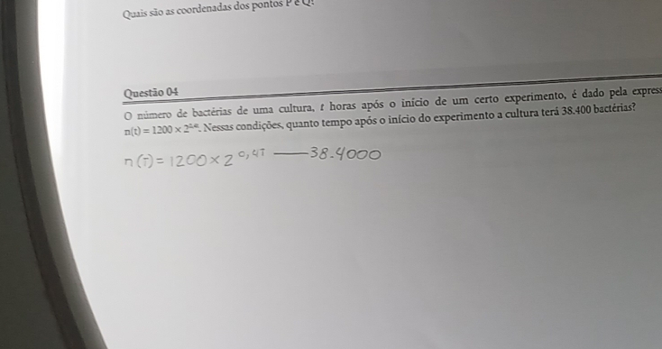 Quais são as coordenadas dos pontos P e 
Questão 04 
O número de bactérias de uma cultura, 1 horas após o início de um certo experimento, é dado pela express
n(t)=1200* 2^(1/4) *. Nessas condições, quanto tempo após o início do experimento a cultura terá 38.400 bactérias?