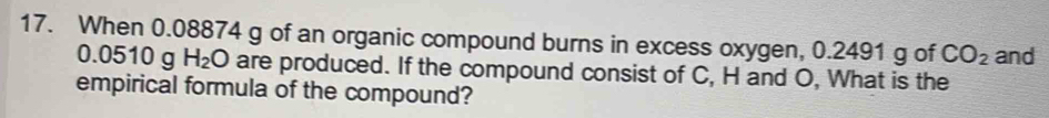 When 0.08874 g of an organic compound burns in excess oxygen, 0.2491 g of CO_2 and
0.0510 g H_2O are produced. If the compound consist of C, H and O, What is the 
empirical formula of the compound?