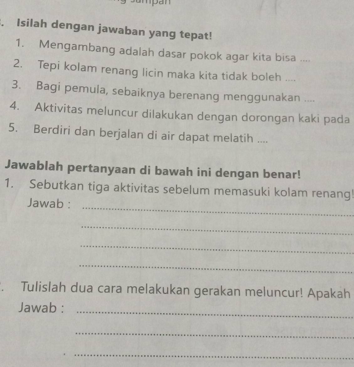 Isilah dengan jawaban yang tepat! 
1. Mengambang adalah dasar pokok agar kita bisa .... 
2. Tepi kolam renang licin maka kita tidak boleh .... 
3. Bagi pemula, sebaiknya berenang menggunakan .... 
4. Aktivitas meluncur dilakukan dengan dorongan kaki pada 
5. Berdiri dan berjalan di air dapat melatih .... 
Jawablah pertanyaan di bawah ini dengan benar! 
1. Sebutkan tiga aktivitas sebelum memasuki kolam renang! 
Jawab :_ 
_ 
_ 
_ 
Tulislah dua cara melakukan gerakan meluncur! Apakah 
_ 
Jawab : 
_ 
_