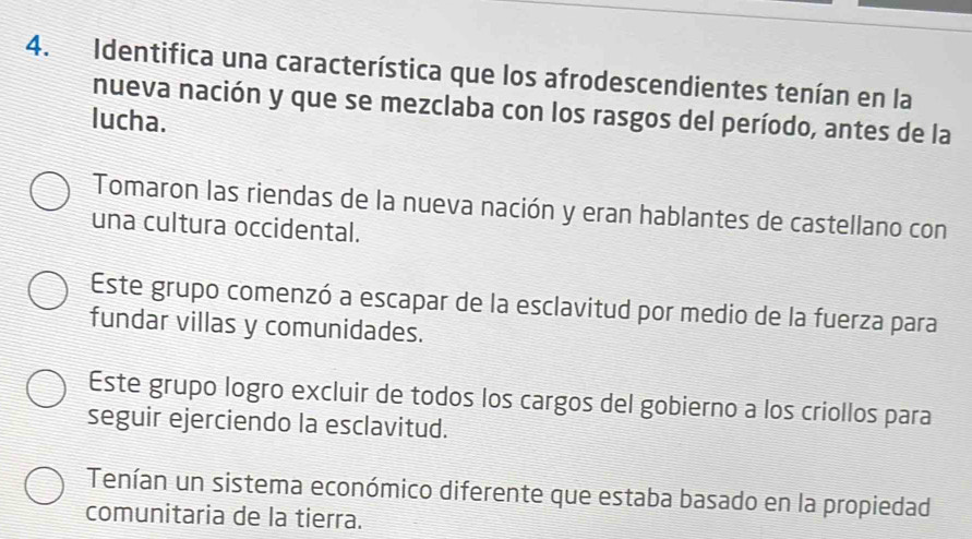 Identifica una característica que los afrodescendientes tenían en la
nueva nación y que se mezclaba con los rasgos del período, antes de la
lucha.
Tomaron las riendas de la nueva nación y eran hablantes de castellano con
una cultura occidental.
Este grupo comenzó a escapar de la esclavitud por medio de la fuerza para
fundar villas y comunidades.
Este grupo logro excluir de todos los cargos del gobierno a los criollos para
seguir ejerciendo la esclavitud.
Tenían un sistema económico diferente que estaba basado en la propiedad
comunitaria de la tierra.