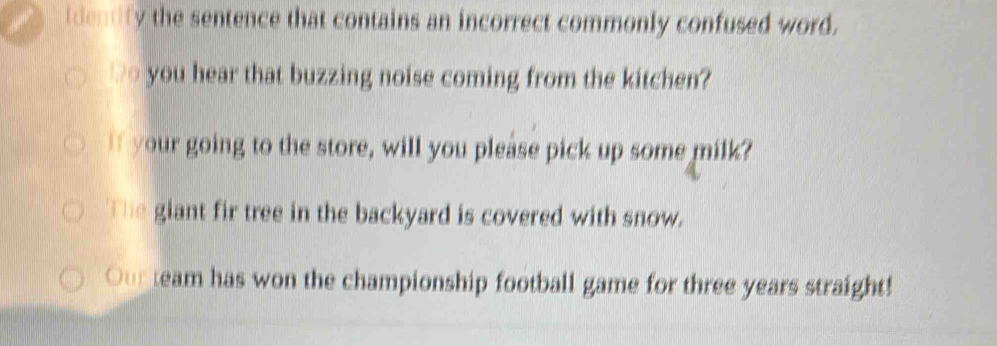 idendly the sentence that contains an incorrect commonly confused word. 
wo you hear that buzzing noise coming from the kitchen? 
I your going to the store, will you please pick up some milk? 
The giant fir tree in the backyard is covered with snow. 
Our team has won the championship football game for three years straight!