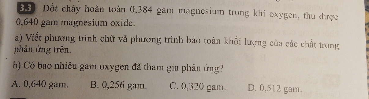 3.3) Đốt cháy hoàn toàn 0,384 gam magnesium trong khí oxygen, thu được
0,640 gam magnesium oxide.
a) Viết phương trình chữ và phương trình bảo toàn khối lượng của các chất trong
phản ứng trên.
b) Có bao nhiêu gam oxygen đã tham gia phản ứng?
A. 0,640 gam. B. 0,256 gam. C. 0,320 gam. D. 0,512 gam.