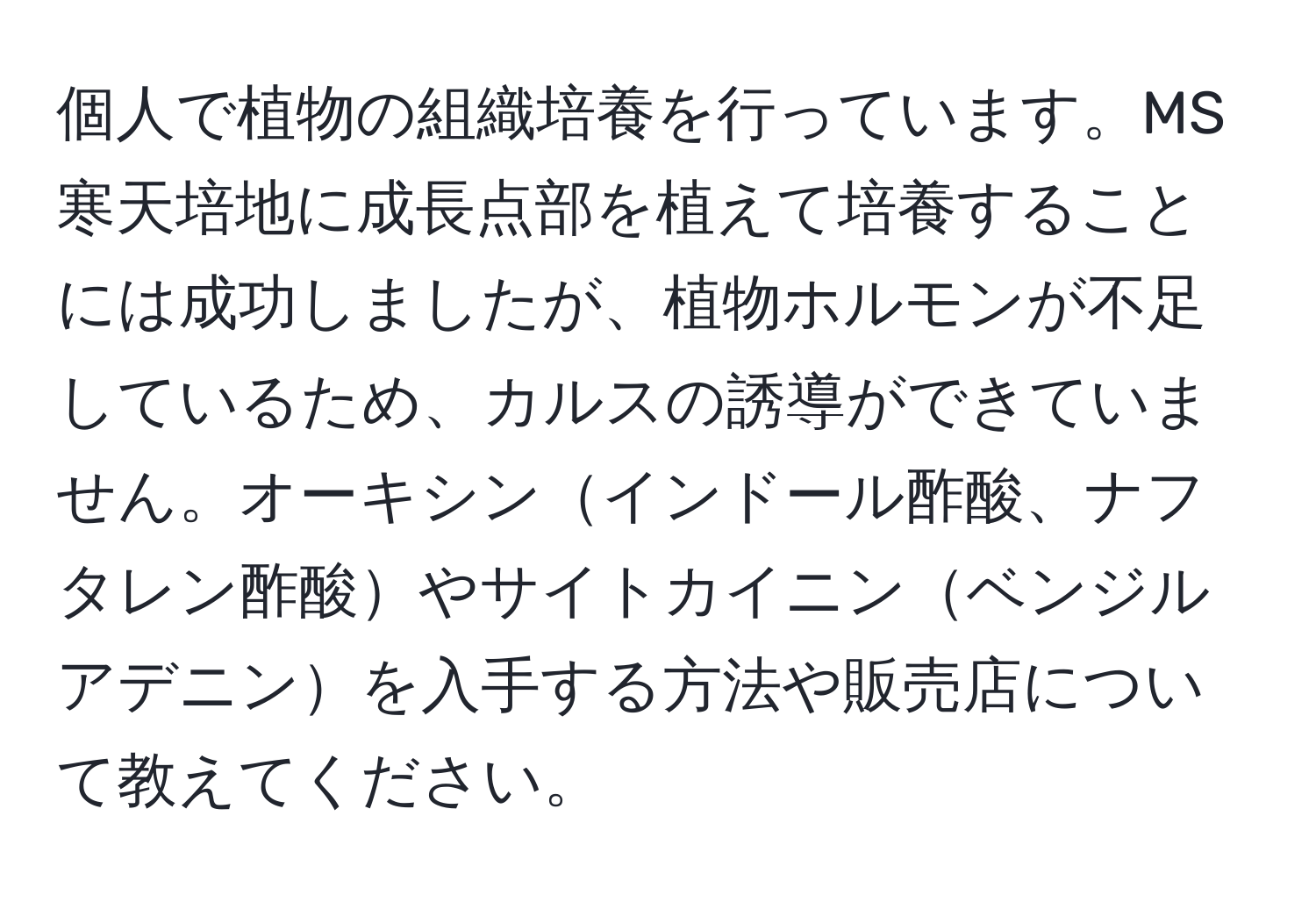 個人で植物の組織培養を行っています。MS寒天培地に成長点部を植えて培養することには成功しましたが、植物ホルモンが不足しているため、カルスの誘導ができていません。オーキシンインドール酢酸、ナフタレン酢酸やサイトカイニンベンジルアデニンを入手する方法や販売店について教えてください。