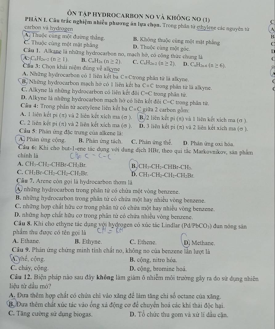 Ôn Tập HYDROCARBON no và không no (1)
C
PHÀN I. Câu trắc nghiệm nhiều phương án lựa chọn. Trong phân tử ethylene các nguyên tử
carbon và hydrogen A
B
A. Thuộc cùng một đường thắng. B. Không thuộc cùng một mặt phẳng
C
C. Thuộc cùng một mặt phẳng D. Thuộc cùng một góc.
D
Câu 1. Alkane là những hydrocarbon no, mạch hở, có công thức chung là
(
A.C_nH_2n+2 (n≥ 1). B. C_nH_2n(n≥ 2). C. C_nH_2n-2(n≥ 2). D. C_nH_2n-6(n≥ 6).
Cầu 3: Chọn khái niệm đúng về alkyne
A. Những hydrocarbon có 1 liên kết ba Cequiv C trong phân tử là alkyne.
B, Những hydrocarbon mạch hở có 1 liên kết ba Cequiv C trong phân tử là alkyne.
C. Alkyne là những hydrocarbon có liên kết đôi C=C trong phân tử.
D. Alkyne là những hydrocarbon mạch hở có liên kết đôi C=C trong phân tử.
Câu 4: Trong phân tử acetylene liên kết ba Cequiv C giữa 2 carbon gồm:
A. 1 liên kết pi (π) và 2 liên kết xích ma (σ ). B. 2 liên kết pi(π ) và 1 liên kết xích ma (σ ).
C. 2 liên kết pi (π) và 2 liên kết xích ma (σ ). D. 3 liên kết pi (π) và 2 liên kết xích ma (σ ).
Câu 5: Phản ứng đặc trưng của alkene là:
A Phản ứng cộng. B. Phản ứng tách. C. Phản ứng thế. D. Phản ứng oxi hóa.
Câu 6: Khi cho but-1-ene tác dụng với dung dịch HBr, theo qui tắc Markovnikov, sản phẩm
chính là
A. CH_3-CH_2-CHBr-CH_2Br.
B. CH_3-CH_2-CHBr-CH_3.
C. CH_2Br-CH_2-CH_2-CH_2Br. CH_3-CH_2-CH_2-CH_2Br.
D.
Câu 7. Arene còn gọi là hydrocarbon thơm là
Ay những hydrocarbon trong phân tử có chứa một vòng benzene.
B. những hydrocarbon trong phân tử có chứa một hay nhiều vòng benzene.
C. những hợp chất hữu cơ trong phân tử có chứa một hay nhiều vòng benzene.
D. những hợp chất hữu cơ trong phân tử có chứa nhiều vòng benzene.
Câu 8. Khi cho ethyne tác dụng với hydrogen có xúc tác Lindlar (Pd/PbCO_3) đun nóng sản
phầẩm thu được có tên gọi là
A. Ethane. B. Ethyne. C. Ethene. D. Methane.
Câu 9. Phản ứng chứng minh tính chất no, không no của benzene lẫn lượt là
A. thế, cộng. B. cộng, nitro hóa.
C. cháy, cộng.  D. cộng, bromine hoá.
Câu 12. Biện pháp nảo sau đây không làm giảm ô nhiễm môi trường gây ra do sử dụng nhiên
liệu từ dầu mỏ?
A. Đưa thêm hợp chất có chứa chì vào xăng để làm tăng chi số octane của xăng.
B. Đưa thêm chất xúc tác vào ống xả động cơ để chuyển hoá các khí thải độc hại.
C. Tăng cường sử dụng biogas. D. Tổ chức thu gom và xử lí dầu cặn.