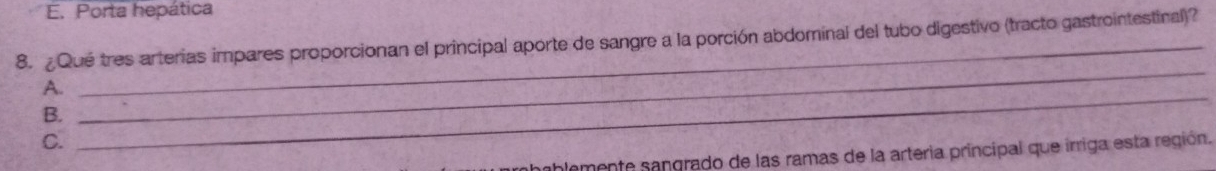 E. Porta hepática
8. ¿ Qué tres arterias impares proporcionan el principal aporte de sangre a la porción abdominal del tubo digestivo (tracto gastrointestinal)?
A.
B.
_
C.
_
plemente sangrado de las ramas de la arteria príncipal que irriga esta región.