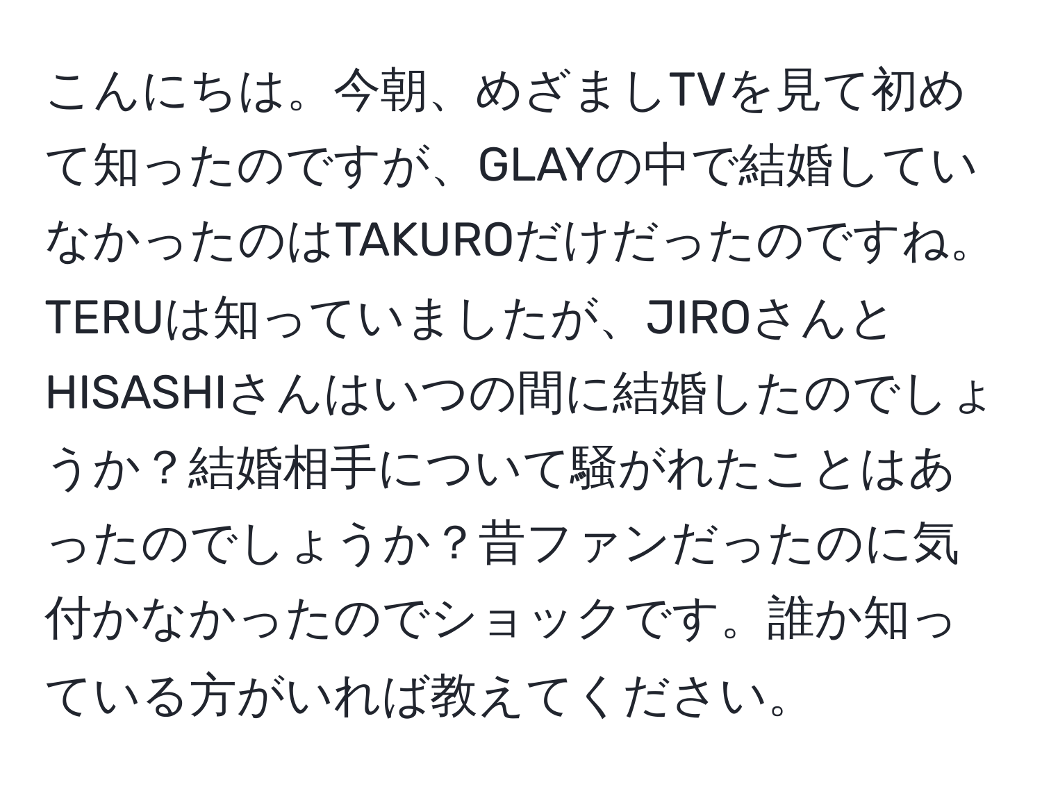 こんにちは。今朝、めざましTVを見て初めて知ったのですが、GLAYの中で結婚していなかったのはTAKUROだけだったのですね。TERUは知っていましたが、JIROさんとHISASHIさんはいつの間に結婚したのでしょうか？結婚相手について騒がれたことはあったのでしょうか？昔ファンだったのに気付かなかったのでショックです。誰か知っている方がいれば教えてください。