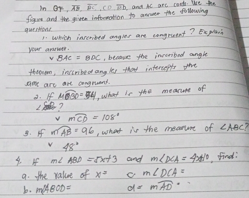 in OF, overline AB, overline BC, CD, overline BD and Ac arc cords. Use the 
figure and the given information to answer the following 
questions. 
1. Which inscribed angles are congruent?xplain 
your answer.
VBAC=BDC , because the inscribed angle 
theorem, inscribed ang les that intercepts the 
same are are congruent. 
2. If widehat MBD=54 , what is the measure of 
2. ?
mwidehat CD=108°. If mwidehat AB=96 , what is the meature of ∠ ABC
v 48°
4. If m∠ ABD=5x+3 and m∠ DCA=4x+10 , find: 
9. the value of x^5 c m∠ DCA=
b. m∠ ABCD=
d=mwidehat AD·s