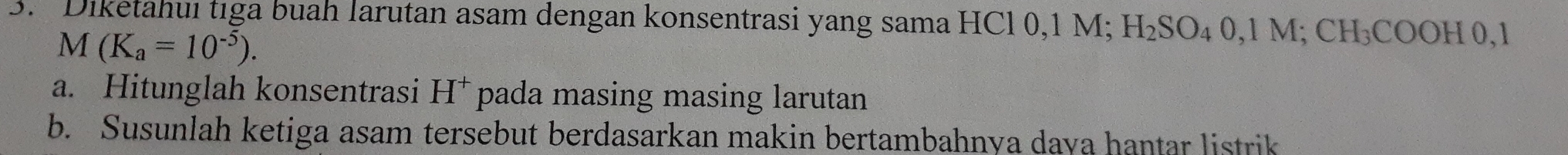 Diketahuı tıga buah larutan asam dengan konsentrasi yang sama HCl 0,1 M; I I_2SO 4 0,1 M; CH₃COOH 0,1
M(K_a=10^(-5)). 
a. Hitunglah konsentrasi H^+ pada masing masing larutan 
b. Susunlah ketiga asam tersebut berdasarkan makin bertambahnya daya hantar listrik