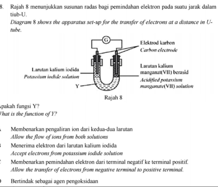 Rajah 8 menunjukkan susunan radas bagi pemindahan elektron pada suatu jarak dalam
tiub- U.
Diagram 8 shows the apparatus set-up for the transfer of electrons at a distance in U -
tube.
pakah fungsi Y?
Vhat is the function of Y?
Membenarkan pengaliran ion dari kedua-dua larutan
Allow the flow of ions from both solutions
Menerima elektron dari larutan kalium iodida
Accept electrons from potassium iodide solution
Membenarkan pemindahan elektron dari terminal negatif ke terminal positif.
Allow the transfer of electrons from negative terminal to positive terminal.
Bertindak sebagai agen pengoksidaan